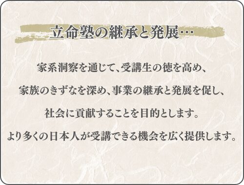 家系洞察を通じて、受講生の徳を高め、
家族のきずなを深め、事業の継承と発展を促し、
社会に貢献することを目的とします。
より多くの日本人が受講できる機会を広く提供します。