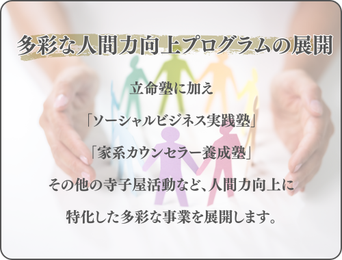 立命塾に加え
「ソーシャルビジネス実践塾」
「家系カウンセラー養成塾」
その他の寺子屋活動など、人間力向上に
特化した多彩な事業を展開します。